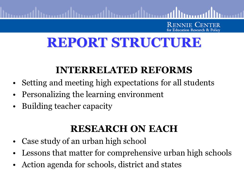 REPORT STRUCTURE INTERRELATED REFORMS Setting and meeting high expectations for all students Personalizing the learning environment Building teacher capacity RESEARCH ON EACH Case study of an urban high school Lessons that matter for comprehensive urban high schools Action agenda for schools, district and states