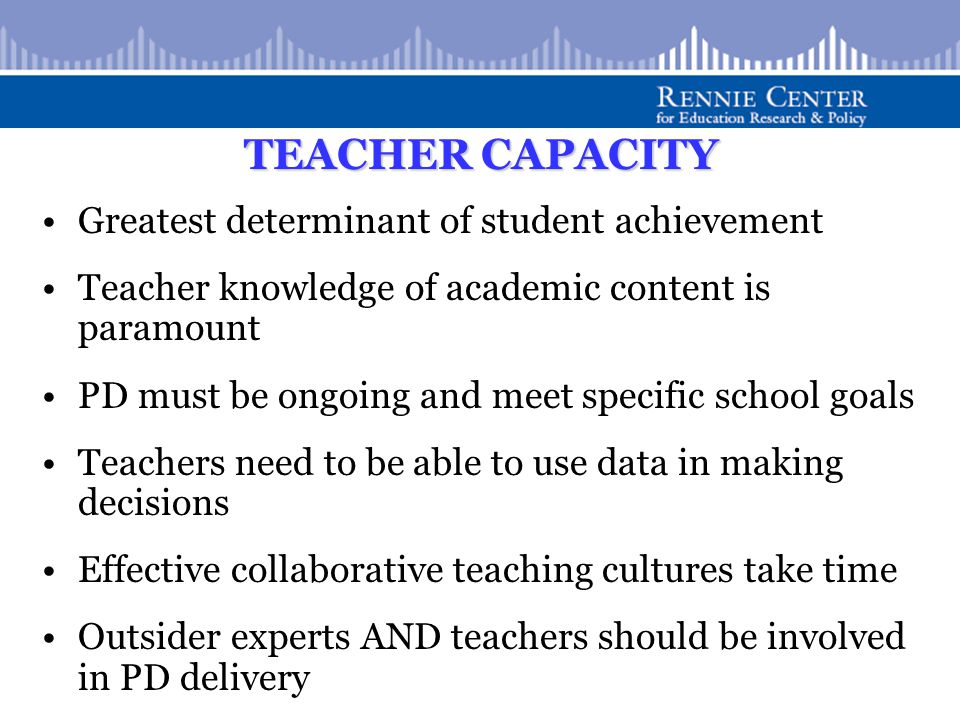 TEACHER CAPACITY Greatest determinant of student achievement Teacher knowledge of academic content is paramount PD must be ongoing and meet specific school goals Teachers need to be able to use data in making decisions Effective collaborative teaching cultures take time Outsider experts AND teachers should be involved in PD delivery