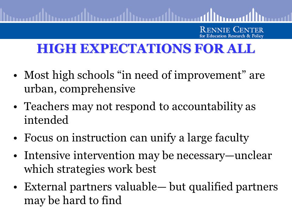 HIGH EXPECTATIONS FOR ALL Most high schools in need of improvement are urban, comprehensive Teachers may not respond to accountability as intended Focus on instruction can unify a large faculty Intensive intervention may be necessary—unclear which strategies work best External partners valuable— but qualified partners may be hard to find