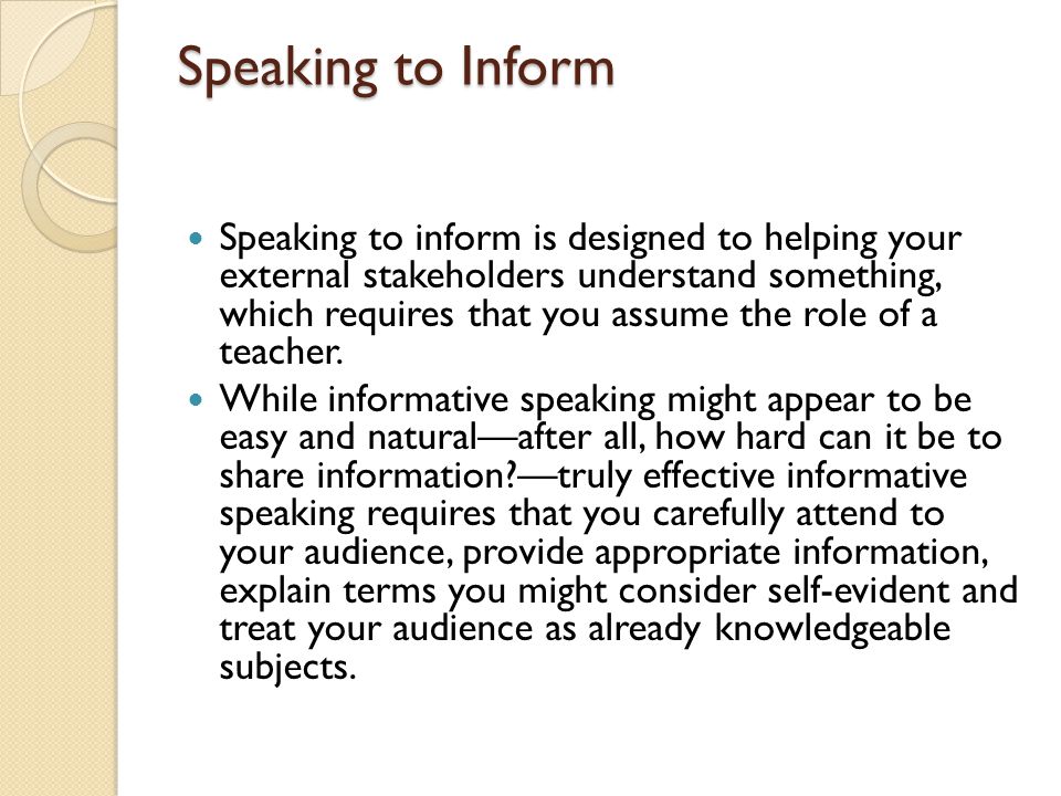 Speaking to Inform Speaking to inform is designed to helping your external stakeholders understand something, which requires that you assume the role of a teacher.