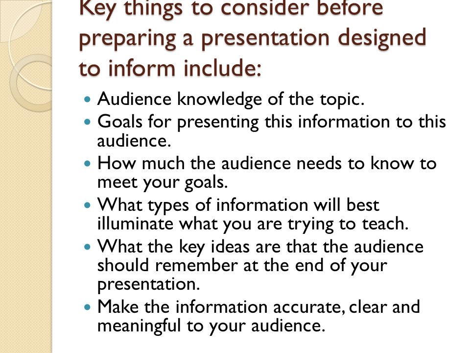 Key things to consider before preparing a presentation designed to inform include: Audience knowledge of the topic.