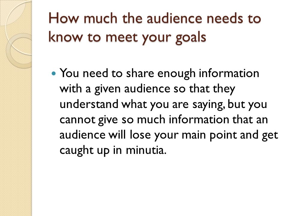 How much the audience needs to know to meet your goals You need to share enough information with a given audience so that they understand what you are saying, but you cannot give so much information that an audience will lose your main point and get caught up in minutia.