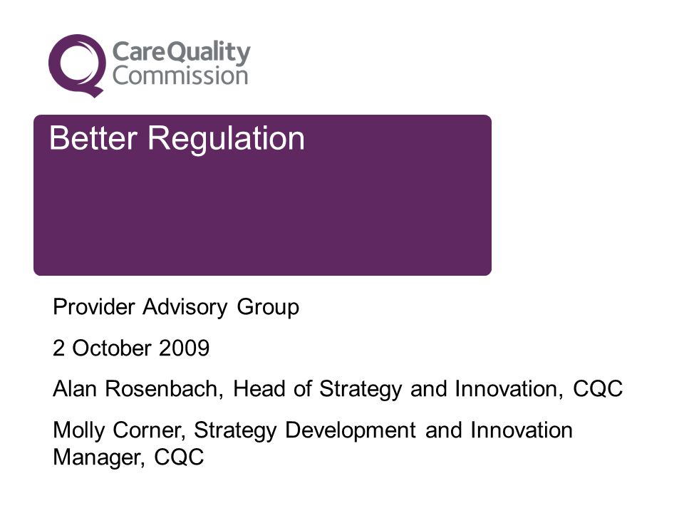 Better Regulation Provider Advisory Group 2 October 2009 Alan Rosenbach, Head of Strategy and Innovation, CQC Molly Corner, Strategy Development and Innovation Manager, CQC