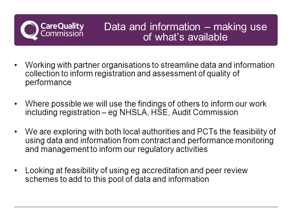 Data and information – making use of what’s available Working with partner organisations to streamline data and information collection to inform registration and assessment of quality of performance Where possible we will use the findings of others to inform our work including registration – eg NHSLA, HSE, Audit Commission We are exploring with both local authorities and PCTs the feasibility of using data and information from contract and performance monitoring and management to inform our regulatory activities Looking at feasibility of using eg accreditation and peer review schemes to add to this pool of data and information