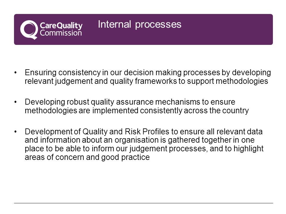 Internal processes Ensuring consistency in our decision making processes by developing relevant judgement and quality frameworks to support methodologies Developing robust quality assurance mechanisms to ensure methodologies are implemented consistently across the country Development of Quality and Risk Profiles to ensure all relevant data and information about an organisation is gathered together in one place to be able to inform our judgement processes, and to highlight areas of concern and good practice