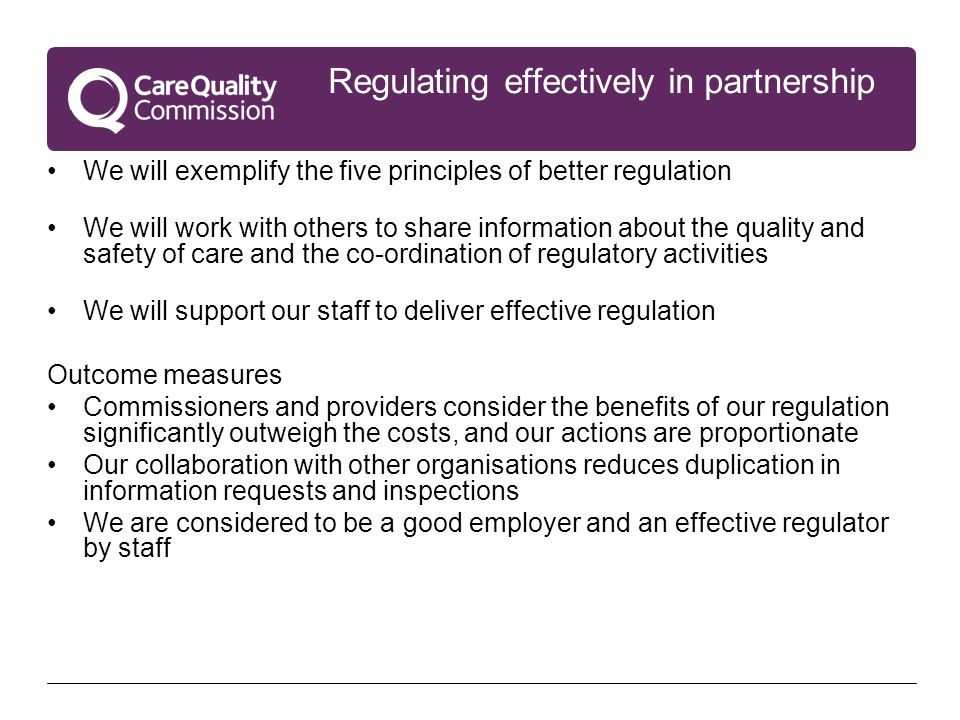Regulating effectively in partnership We will exemplify the five principles of better regulation We will work with others to share information about the quality and safety of care and the co-ordination of regulatory activities We will support our staff to deliver effective regulation Outcome measures Commissioners and providers consider the benefits of our regulation significantly outweigh the costs, and our actions are proportionate Our collaboration with other organisations reduces duplication in information requests and inspections We are considered to be a good employer and an effective regulator by staff