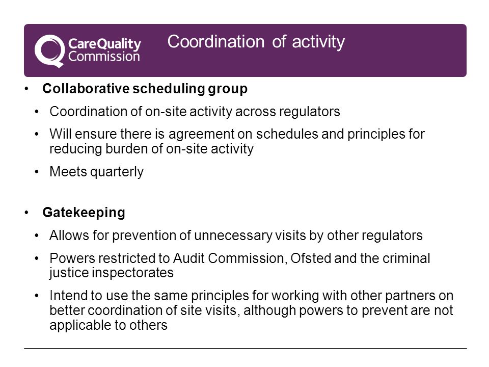 Coordination of activity Collaborative scheduling group Coordination of on-site activity across regulators Will ensure there is agreement on schedules and principles for reducing burden of on-site activity Meets quarterly Gatekeeping Allows for prevention of unnecessary visits by other regulators Powers restricted to Audit Commission, Ofsted and the criminal justice inspectorates Intend to use the same principles for working with other partners on better coordination of site visits, although powers to prevent are not applicable to others
