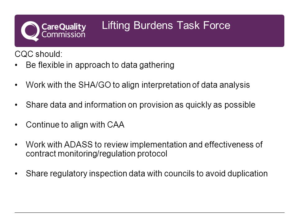 Lifting Burdens Task Force CQC should: Be flexible in approach to data gathering Work with the SHA/GO to align interpretation of data analysis Share data and information on provision as quickly as possible Continue to align with CAA Work with ADASS to review implementation and effectiveness of contract monitoring/regulation protocol Share regulatory inspection data with councils to avoid duplication