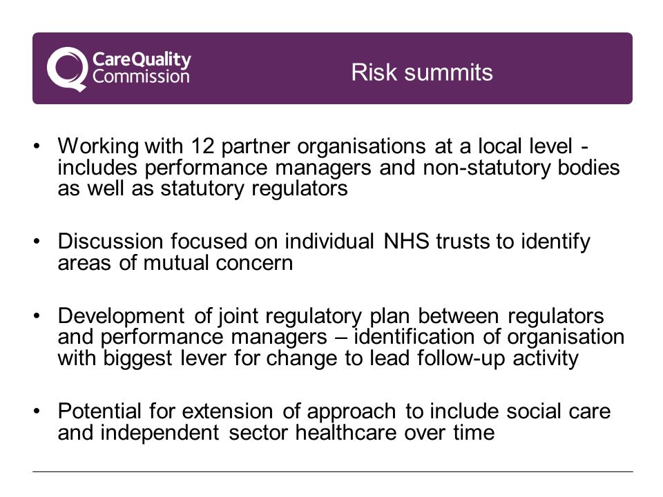 Risk summits Working with 12 partner organisations at a local level - includes performance managers and non-statutory bodies as well as statutory regulators Discussion focused on individual NHS trusts to identify areas of mutual concern Development of joint regulatory plan between regulators and performance managers – identification of organisation with biggest lever for change to lead follow-up activity Potential for extension of approach to include social care and independent sector healthcare over time