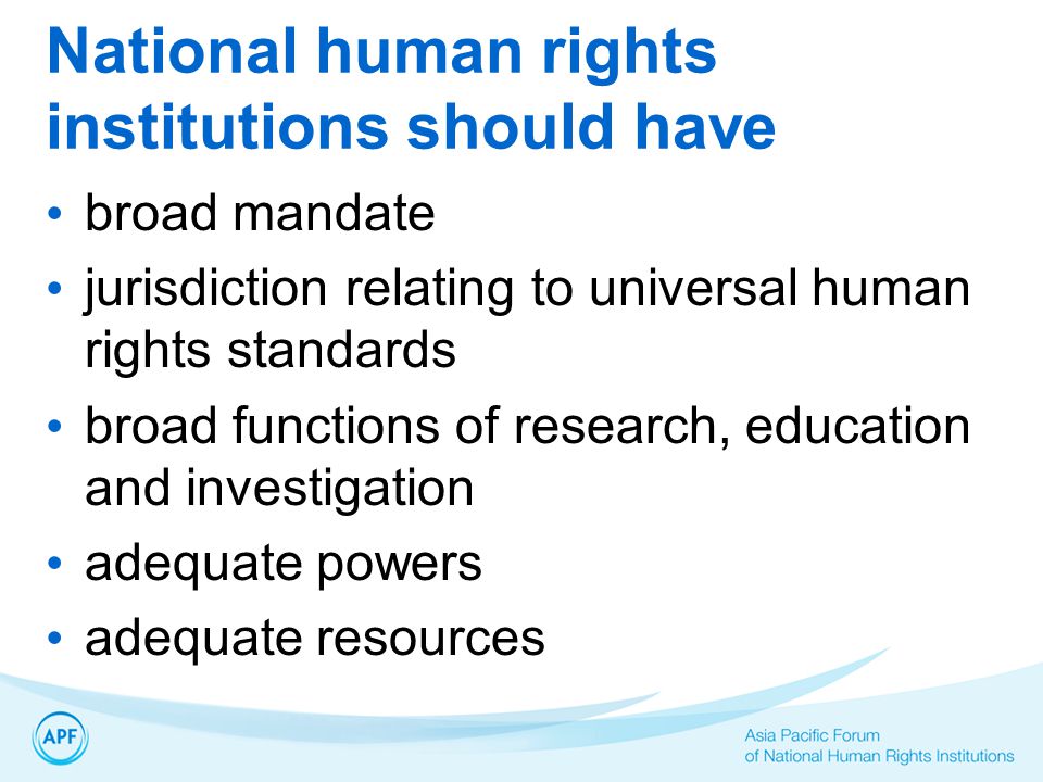 National human rights institutions should have broad mandate jurisdiction relating to universal human rights standards broad functions of research, education and investigation adequate powers adequate resources
