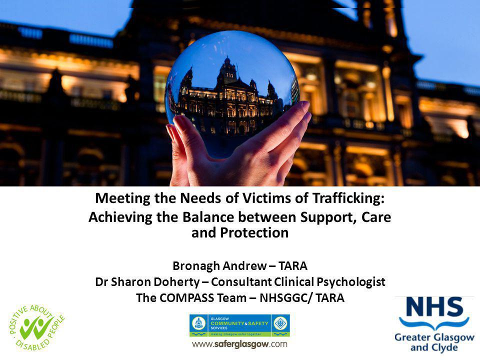 Meeting the Needs of Victims of Trafficking: Achieving the Balance between Support, Care and Protection Bronagh Andrew – TARA Dr Sharon Doherty – Consultant Clinical Psychologist The COMPASS Team – NHSGGC/ TARA