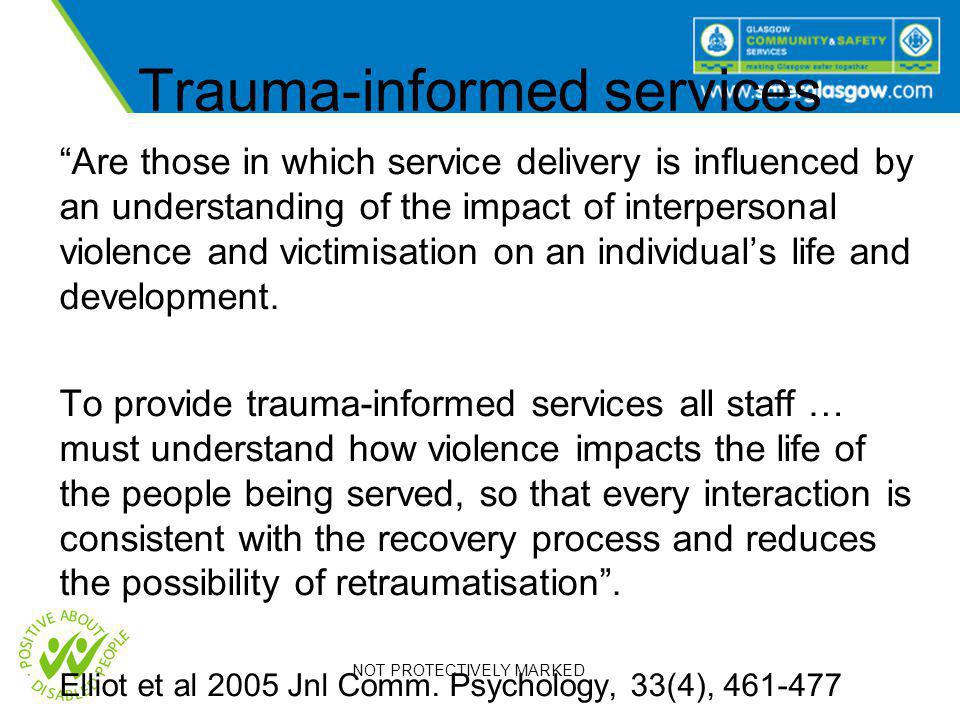 NOT PROTECTIVELY MARKED Trauma-informed services Are those in which service delivery is influenced by an understanding of the impact of interpersonal violence and victimisation on an individual’s life and development.