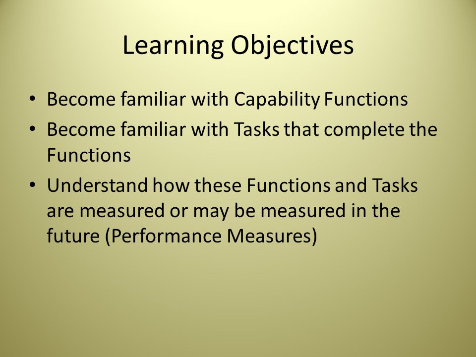 Learning Objectives Become familiar with Capability Functions Become familiar with Tasks that complete the Functions Understand how these Functions and Tasks are measured or may be measured in the future (Performance Measures)