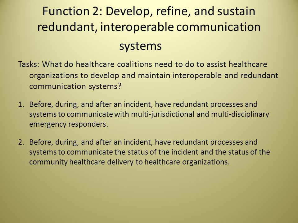 Function 2: Develop, refine, and sustain redundant, interoperable communication systems Tasks: What do healthcare coalitions need to do to assist healthcare organizations to develop and maintain interoperable and redundant communication systems.