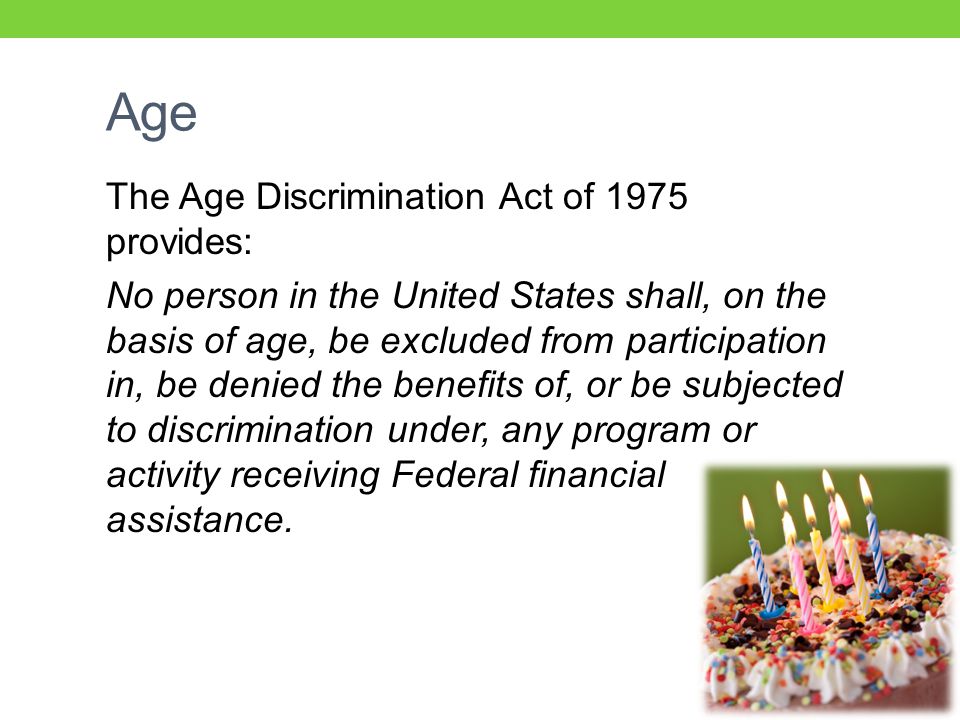 Age The Age Discrimination Act of 1975 provides: No person in the United States shall, on the basis of age, be excluded from participation in, be denied the benefits of, or be subjected to discrimination under, any program or activity receiving Federal financial assistance.