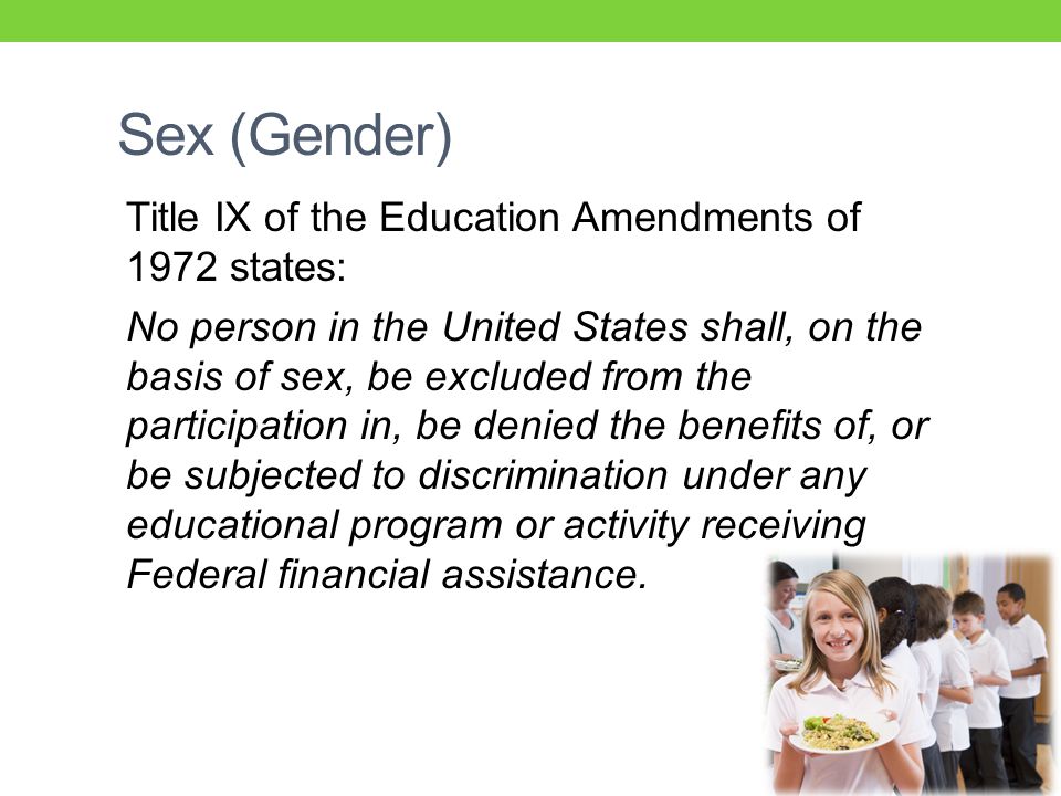 Sex (Gender) Title IX of the Education Amendments of 1972 states: No person in the United States shall, on the basis of sex, be excluded from the participation in, be denied the benefits of, or be subjected to discrimination under any educational program or activity receiving Federal financial assistance.