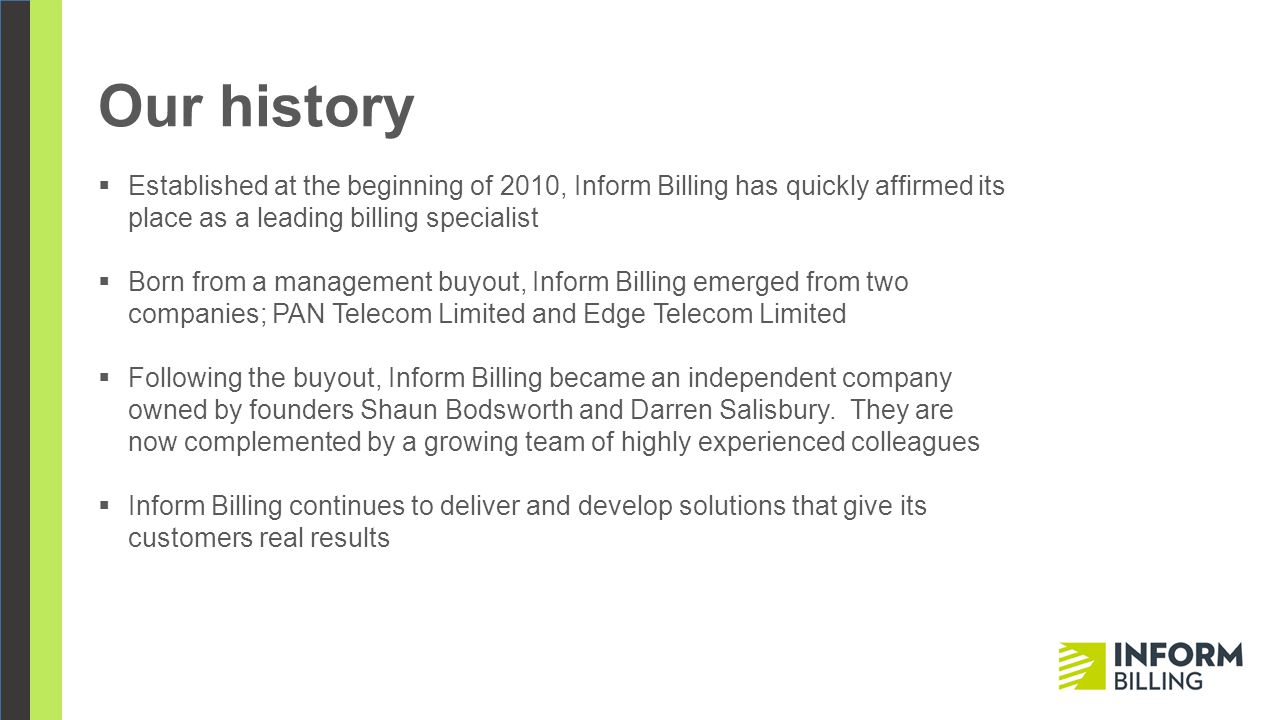 Our history  Established at the beginning of 2010, Inform Billing has quickly affirmed its place as a leading billing specialist  Born from a management buyout, Inform Billing emerged from two companies; PAN Telecom Limited and Edge Telecom Limited  Following the buyout, Inform Billing became an independent company owned by founders Shaun Bodsworth and Darren Salisbury.
