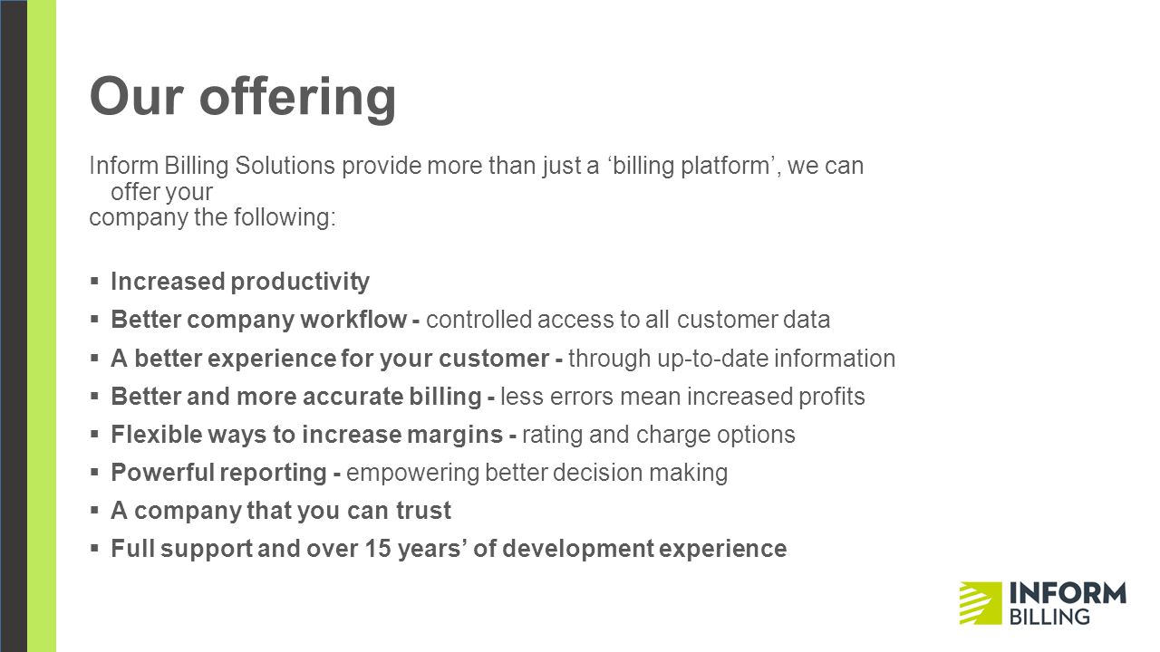 Our offering Inform Billing Solutions provide more than just a ‘billing platform’, we can offer your company the following:  Increased productivity  Better company workflow - controlled access to all customer data  A better experience for your customer - through up-to-date information  Better and more accurate billing - less errors mean increased profits  Flexible ways to increase margins - rating and charge options  Powerful reporting - empowering better decision making  A company that you can trust  Full support and over 15 years’ of development experience