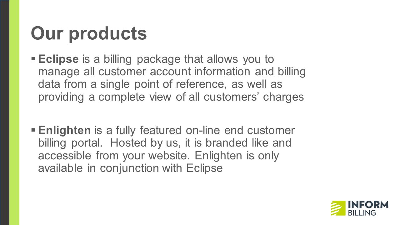 Our products  Eclipse is a billing package that allows you to manage all customer account information and billing data from a single point of reference, as well as providing a complete view of all customers’ charges  Enlighten is a fully featured on-line end customer billing portal.