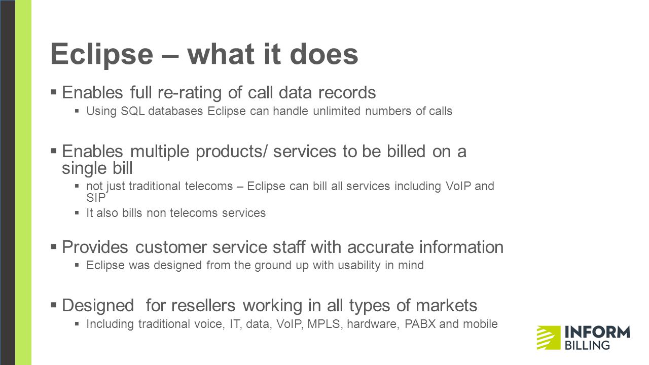 Eclipse – what it does  Enables full re-rating of call data records  Using SQL databases Eclipse can handle unlimited numbers of calls  Enables multiple products/ services to be billed on a single bill  not just traditional telecoms – Eclipse can bill all services including VoIP and SIP  It also bills non telecoms services  Provides customer service staff with accurate information  Eclipse was designed from the ground up with usability in mind  Designed for resellers working in all types of markets  Including traditional voice, IT, data, VoIP, MPLS, hardware, PABX and mobile