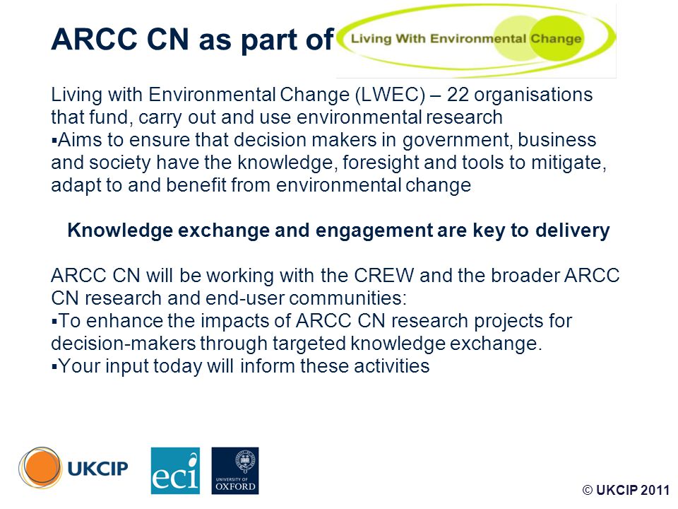 © UKCIP ARCC CN as part of Living with Environmental Change (LWEC) – 22 organisations that fund, carry out and use environmental research  Aims to ensure that decision makers in government, business and society have the knowledge, foresight and tools to mitigate, adapt to and benefit from environmental change Knowledge exchange and engagement are key to delivery ARCC CN will be working with the CREW and the broader ARCC CN research and end-user communities:  To enhance the impacts of ARCC CN research projects for decision-makers through targeted knowledge exchange.