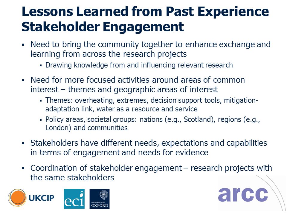 © UKCIP Lessons Learned from Past Experience Stakeholder Engagement  Need to bring the community together to enhance exchange and learning from across the research projects  Drawing knowledge from and influencing relevant research  Need for more focused activities around areas of common interest – themes and geographic areas of interest  Themes: overheating, extremes, decision support tools, mitigation- adaptation link, water as a resource and service  Policy areas, societal groups: nations (e.g., Scotland), regions (e.g., London) and communities  Stakeholders have different needs, expectations and capabilities in terms of engagement and needs for evidence  Coordination of stakeholder engagement – research projects with the same stakeholders