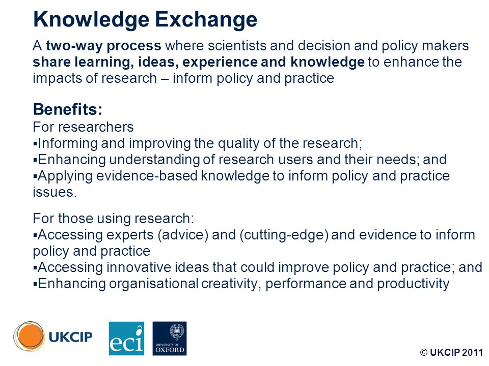 © UKCIP Knowledge Exchange A two-way process where scientists and decision and policy makers share learning, ideas, experience and knowledge to enhance the impacts of research – inform policy and practice Benefits: For researchers  Informing and improving the quality of the research;  Enhancing understanding of research users and their needs; and  Applying evidence-based knowledge to inform policy and practice issues.