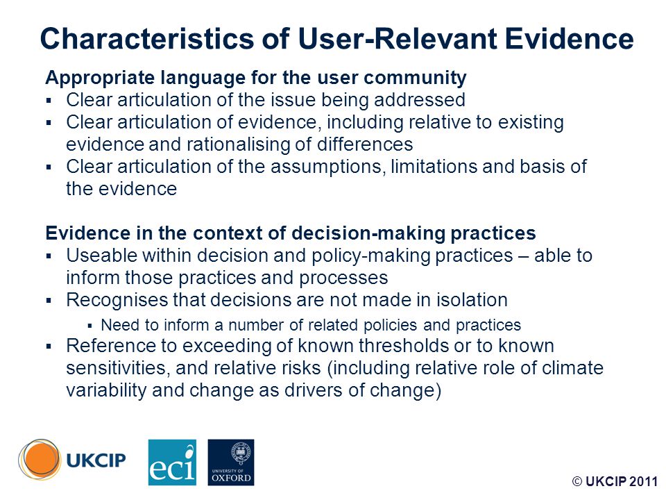 © UKCIP Characteristics of User-Relevant Evidence Appropriate language for the user community  Clear articulation of the issue being addressed  Clear articulation of evidence, including relative to existing evidence and rationalising of differences  Clear articulation of the assumptions, limitations and basis of the evidence Evidence in the context of decision-making practices  Useable within decision and policy-making practices – able to inform those practices and processes  Recognises that decisions are not made in isolation  Need to inform a number of related policies and practices  Reference to exceeding of known thresholds or to known sensitivities, and relative risks (including relative role of climate variability and change as drivers of change) © UKCIP 2011