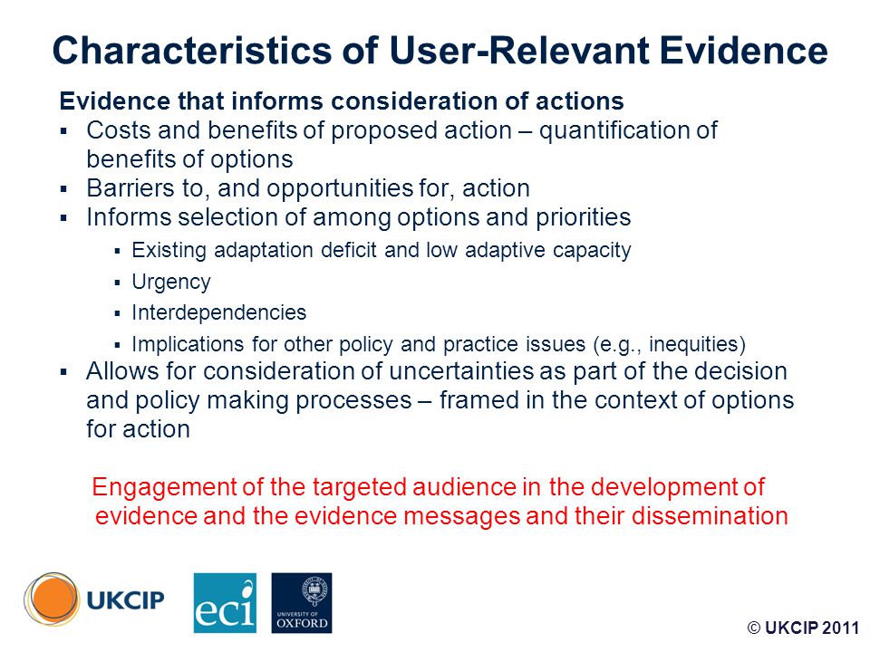 © UKCIP Characteristics of User-Relevant Evidence Evidence that informs consideration of actions  Costs and benefits of proposed action – quantification of benefits of options  Barriers to, and opportunities for, action  Informs selection of among options and priorities  Existing adaptation deficit and low adaptive capacity  Urgency  Interdependencies  Implications for other policy and practice issues (e.g., inequities)  Allows for consideration of uncertainties as part of the decision and policy making processes – framed in the context of options for action Engagement of the targeted audience in the development of evidence and the evidence messages and their dissemination © UKCIP 2011