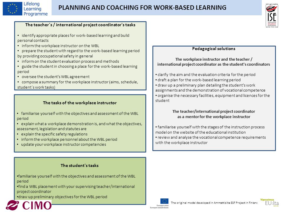 PLANNING AND COACHING FOR WORK-BASED LEARNING The teacher´s / international project coordinator s tasks identify appropriate places for work-based learning and build personal contacts inform the workplace instructor on the WBL prepare the student with regard to the work-based learning period by providing occupational safety in general inform on the student evaluation process and methods guide the student in choosing a place for the work-based learning period oversee the student s WBL agreement compose a summary for the workplace instructor (aims, schedule, student´s work tasks) The tasks of the workplace instructor familiarise yourself with the objectives and assessment of the WBL period explain what a workplace demonstration is, and what the objectives, assessment, legislation and statutes are explain the specific safety regulations inform the workplace personnel about the WBL period update your workplace instructor competencies Pedagogical solutions The workplace instructor and the teacher / international project coordinator as the student s coordinators clarify the aim and the evaluation criteria for the period draft a plan for the work-based learning period draw up a preliminary plan detailing the student s work assignments and the demonstration of vocational competence organise the necessary facilities, equipment and licences for the student The teacher/international project coordinator as a mentor for the workplace instructor familiarise yourself with the stages of the instruction process model on the website of the educational institution review and analyse the vocational competence requirements with the workplace instructor The student s tasks familiarise yourself with the objectives and assessment of the WBL period find a WBL placement with your supervising teacher/international project coordinator draw up preliminary objectives for the WBL period The original model developed in Ammattisilta ESF Project in Finland