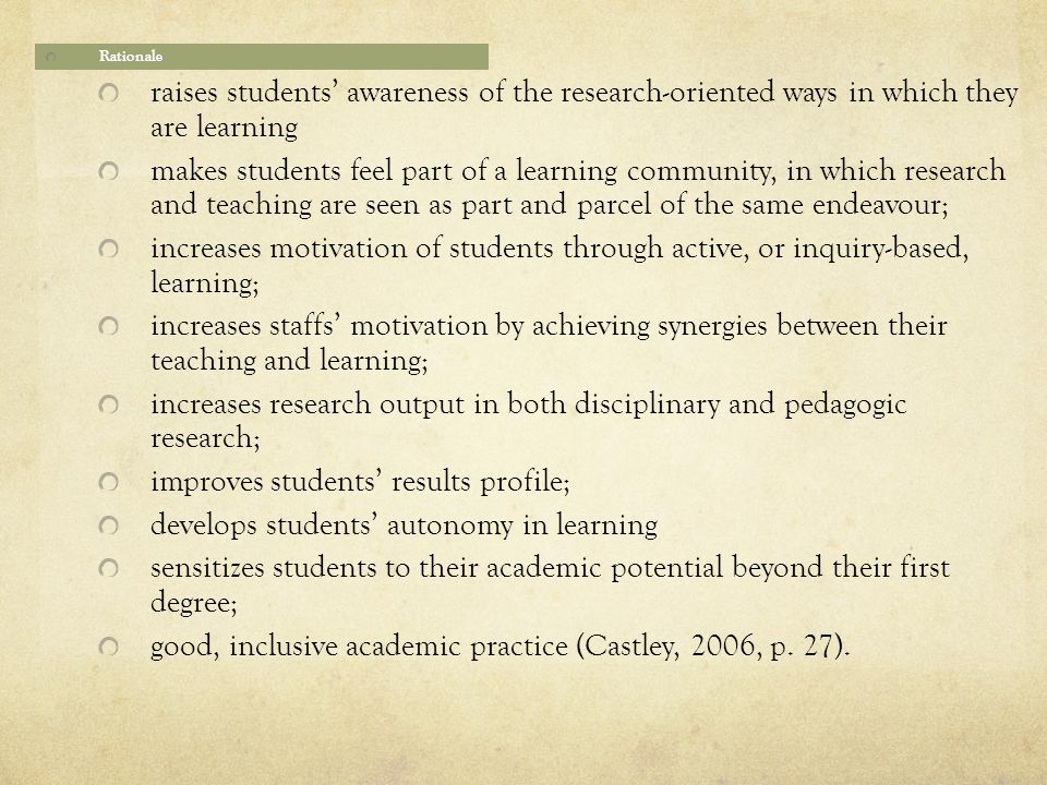 Rationale raises students’ awareness of the research-oriented ways in which they are learning makes students feel part of a learning community, in which research and teaching are seen as part and parcel of the same endeavour; increases motivation of students through active, or inquiry-based, learning; increases staffs’ motivation by achieving synergies between their teaching and learning; increases research output in both disciplinary and pedagogic research; improves students’ results profile; develops students’ autonomy in learning sensitizes students to their academic potential beyond their first degree; good, inclusive academic practice (Castley, 2006, p.