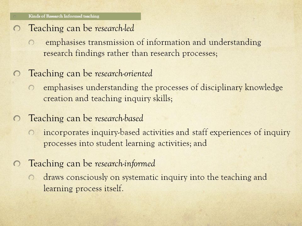 Kinds of Research Informed teaching Teaching can be research-led emphasises transmission of information and understanding research findings rather than research processes; Teaching can be research-oriented emphasises understanding the processes of disciplinary knowledge creation and teaching inquiry skills; Teaching can be research-based incorporates inquiry-based activities and staff experiences of inquiry processes into student learning activities; and Teaching can be research-informed draws consciously on systematic inquiry into the teaching and learning process itself.