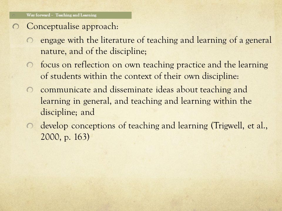 Way forward – Teaching and Learning Conceptualise approach: engage with the literature of teaching and learning of a general nature, and of the discipline; focus on reflection on own teaching practice and the learning of students within the context of their own discipline: communicate and disseminate ideas about teaching and learning in general, and teaching and learning within the discipline; and develop conceptions of teaching and learning (Trigwell, et al., 2000, p.