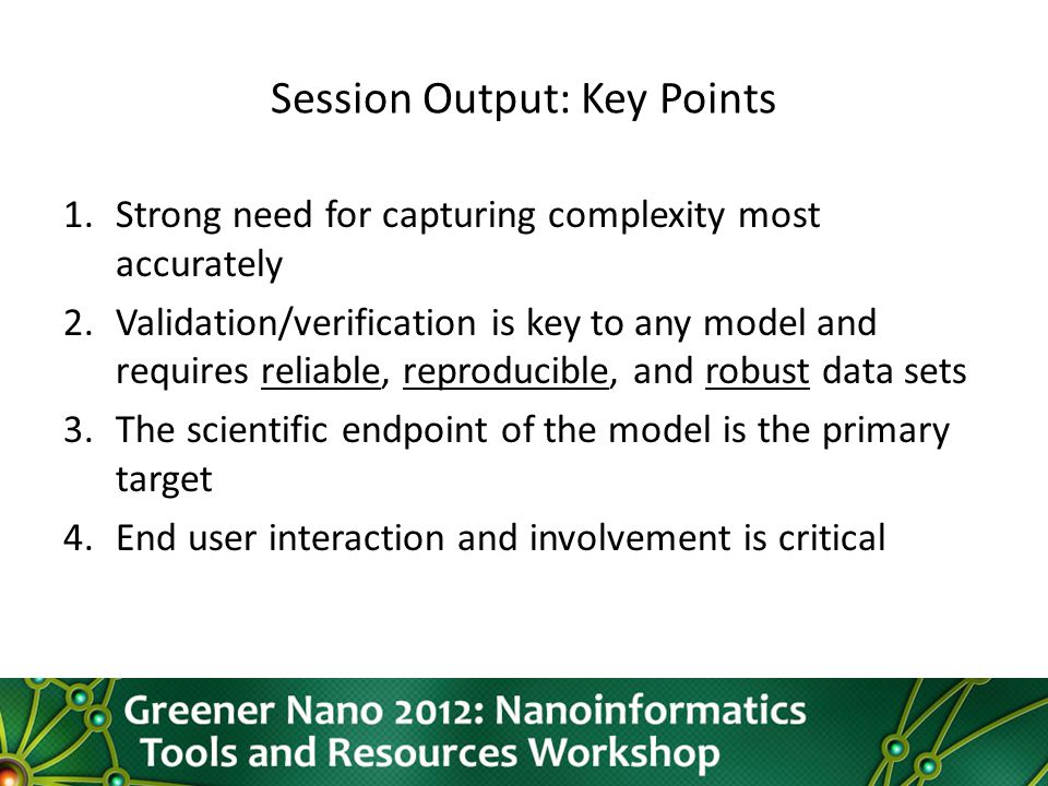 Session Output: Key Points 1.Strong need for capturing complexity most accurately 2.Validation/verification is key to any model and requires reliable, reproducible, and robust data sets 3.The scientific endpoint of the model is the primary target 4.End user interaction and involvement is critical