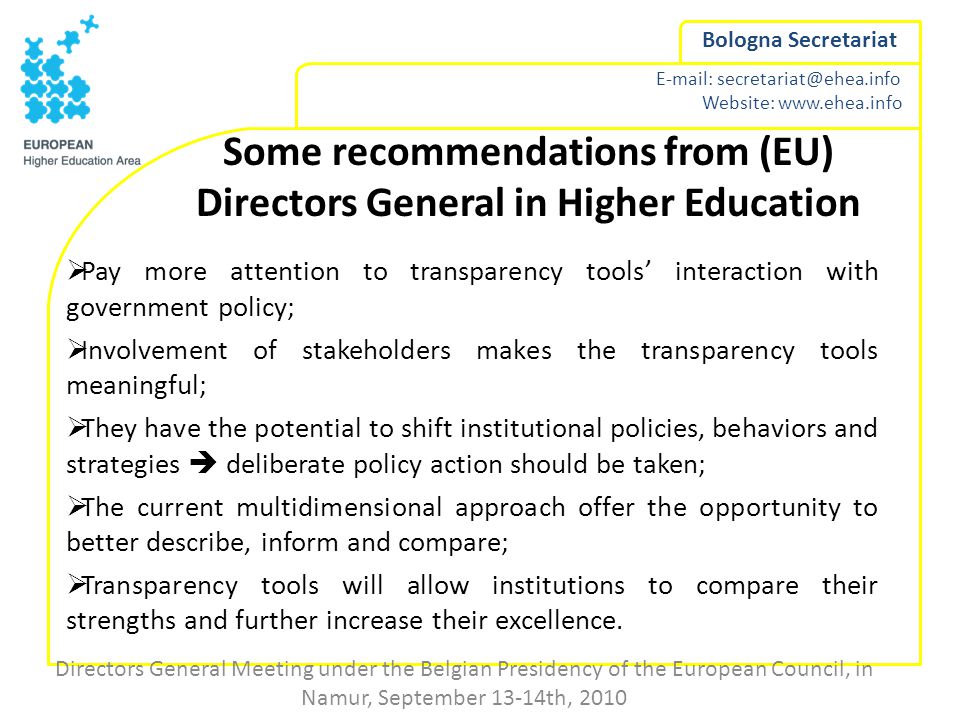 Website:   Bologna Secretariat Some recommendations from (EU) Directors General in Higher Education  Pay more attention to transparency tools’ interaction with government policy;  Involvement of stakeholders makes the transparency tools meaningful;  They have the potential to shift institutional policies, behaviors and strategies  deliberate policy action should be taken;  The current multidimensional approach offer the opportunity to better describe, inform and compare;  Transparency tools will allow institutions to compare their strengths and further increase their excellence.