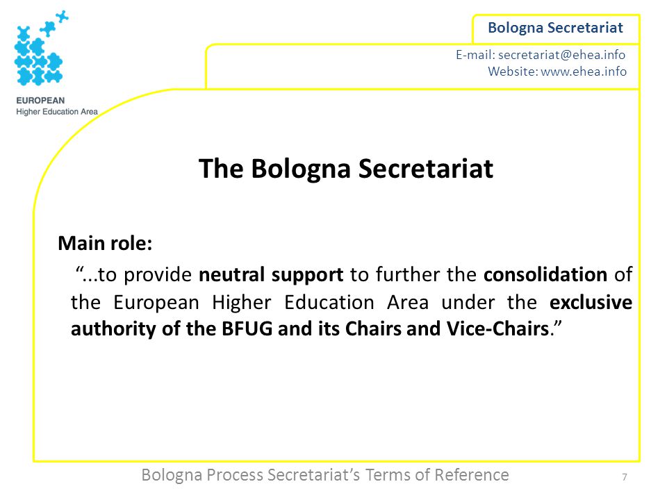 Website:   Bologna Secretariat The Bologna Secretariat Main role: ...to provide neutral support to further the consolidation of the European Higher Education Area under the exclusive authority of the BFUG and its Chairs and Vice-Chairs. Bologna Process Secretariat’s Terms of Reference 7