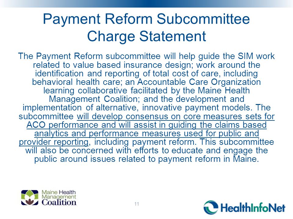 Payment Reform Subcommittee Charge Statement The Payment Reform subcommittee will help guide the SIM work related to value based insurance design; work around the identification and reporting of total cost of care, including behavioral health care; an Accountable Care Organization learning collaborative facilitated by the Maine Health Management Coalition; and the development and implementation of alternative, innovative payment models.