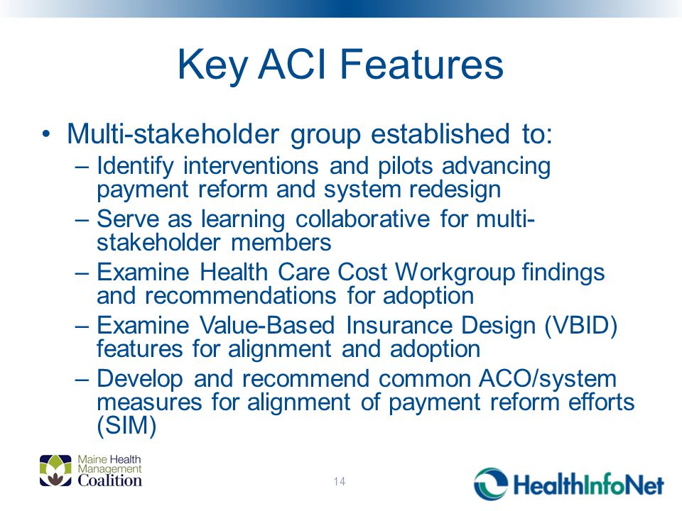 Key ACI Features Multi-stakeholder group established to: –Identify interventions and pilots advancing payment reform and system redesign –Serve as learning collaborative for multi- stakeholder members –Examine Health Care Cost Workgroup findings and recommendations for adoption –Examine Value-Based Insurance Design (VBID) features for alignment and adoption –Develop and recommend common ACO/system measures for alignment of payment reform efforts (SIM) 14