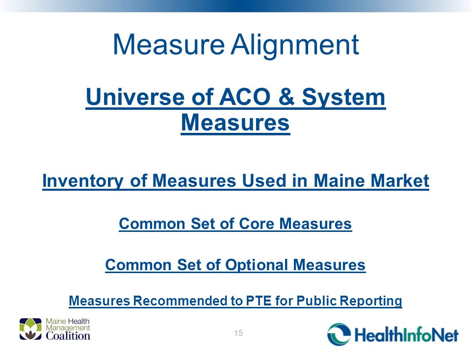 Measure Alignment Universe of ACO & System Measures Inventory of Measures Used in Maine Market Common Set of Core Measures Common Set of Optional Measures Measures Recommended to PTE for Public Reporting 15