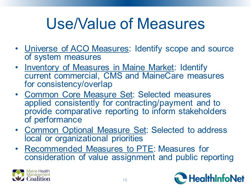 Use/Value of Measures Universe of ACO Measures: Identify scope and source of system measures Inventory of Measures in Maine Market: Identify current commercial, CMS and MaineCare measures for consistency/overlap Common Core Measure Set: Selected measures applied consistently for contracting/payment and to provide comparative reporting to inform stakeholders of performance Common Optional Measure Set: Selected to address local or organizational priorities Recommended Measures to PTE: Measures for consideration of value assignment and public reporting 16