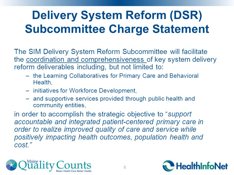 Delivery System Reform (DSR) Subcommittee Charge Statement The SIM Delivery System Reform Subcommittee will facilitate the coordination and comprehensiveness of key system delivery reform deliverables including, but not limited to: –the Learning Collaboratives for Primary Care and Behavioral Health, –initiatives for Workforce Development, –and supportive services provided through public health and community entities, in order to accomplish the strategic objective to support accountable and integrated patient-centered primary care in order to realize improved quality of care and service while positively impacting health outcomes, population health and cost. 6