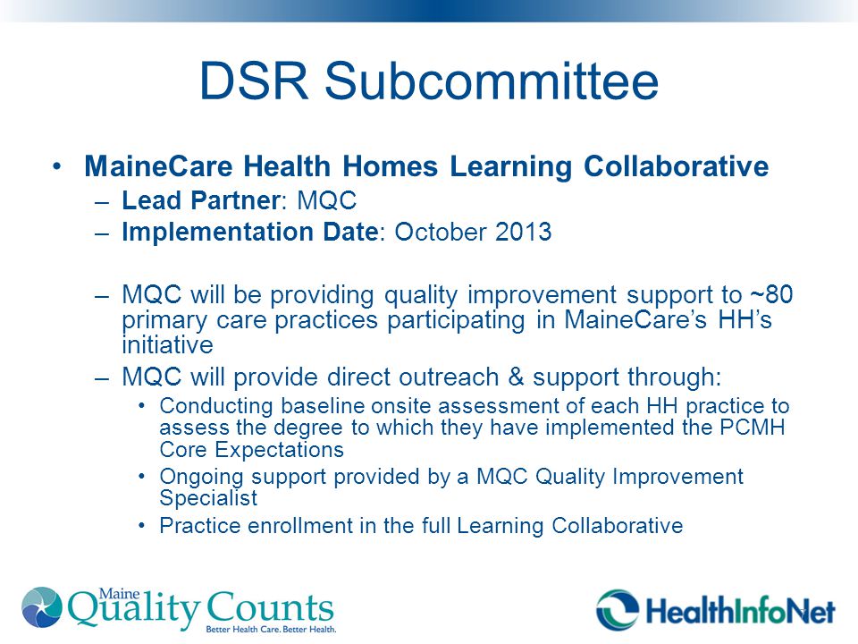 DSR Subcommittee MaineCare Health Homes Learning Collaborative –Lead Partner: MQC –Implementation Date: October 2013 –MQC will be providing quality improvement support to ~80 primary care practices participating in MaineCare’s HH’s initiative –MQC will provide direct outreach & support through: Conducting baseline onsite assessment of each HH practice to assess the degree to which they have implemented the PCMH Core Expectations Ongoing support provided by a MQC Quality Improvement Specialist Practice enrollment in the full Learning Collaborative 7