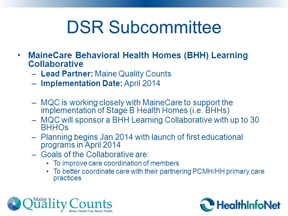 DSR Subcommittee MaineCare Behavioral Health Homes (BHH) Learning Collaborative –Lead Partner: Maine Quality Counts –Implementation Date: April 2014 –MQC is working closely with MaineCare to support the implementation of Stage B Health Homes (i.e.