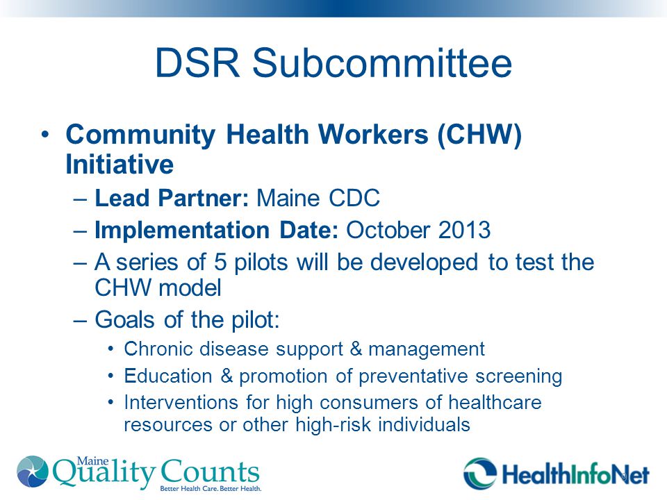 DSR Subcommittee Community Health Workers (CHW) Initiative –Lead Partner: Maine CDC –Implementation Date: October 2013 –A series of 5 pilots will be developed to test the CHW model –Goals of the pilot: Chronic disease support & management Education & promotion of preventative screening Interventions for high consumers of healthcare resources or other high-risk individuals 9