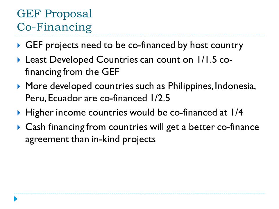 GEF Proposal Co-Financing  GEF projects need to be co-financed by host country  Least Developed Countries can count on 1/1.5 co- financing from the GEF  More developed countries such as Philippines, Indonesia, Peru, Ecuador are co-financed 1/2.5  Higher income countries would be co-financed at 1/4  Cash financing from countries will get a better co-finance agreement than in-kind projects
