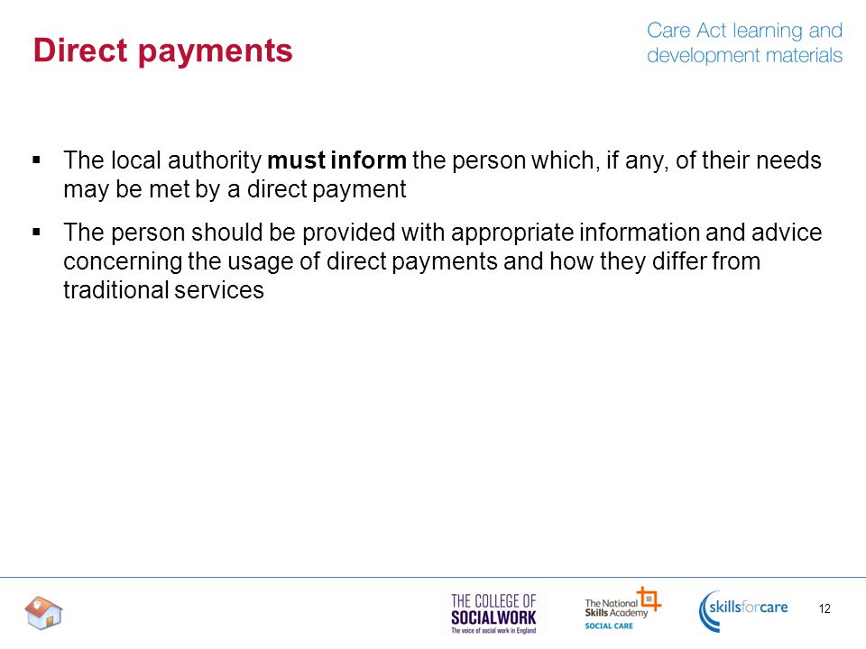 Direct payments  The local authority must inform the person which, if any, of their needs may be met by a direct payment  The person should be provided with appropriate information and advice concerning the usage of direct payments and how they differ from traditional services 12