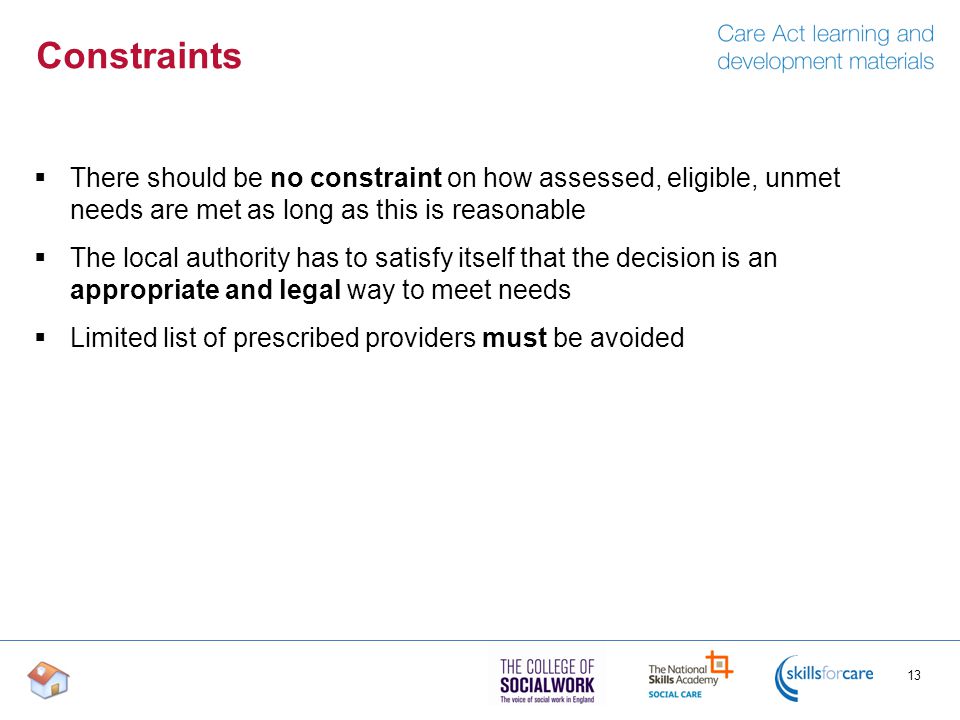 Constraints  There should be no constraint on how assessed, eligible, unmet needs are met as long as this is reasonable  The local authority has to satisfy itself that the decision is an appropriate and legal way to meet needs  Limited list of prescribed providers must be avoided 13