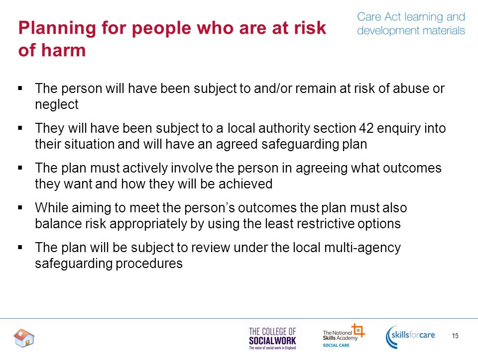 Planning for people who are at risk of harm  The person will have been subject to and/or remain at risk of abuse or neglect  They will have been subject to a local authority section 42 enquiry into their situation and will have an agreed safeguarding plan  The plan must actively involve the person in agreeing what outcomes they want and how they will be achieved  While aiming to meet the person’s outcomes the plan must also balance risk appropriately by using the least restrictive options  The plan will be subject to review under the local multi-agency safeguarding procedures 15