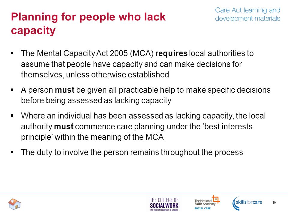 Planning for people who lack capacity  The Mental Capacity Act 2005 (MCA) requires local authorities to assume that people have capacity and can make decisions for themselves, unless otherwise established  A person must be given all practicable help to make specific decisions before being assessed as lacking capacity  Where an individual has been assessed as lacking capacity, the local authority must commence care planning under the ‘best interests principle’ within the meaning of the MCA  The duty to involve the person remains throughout the process 16
