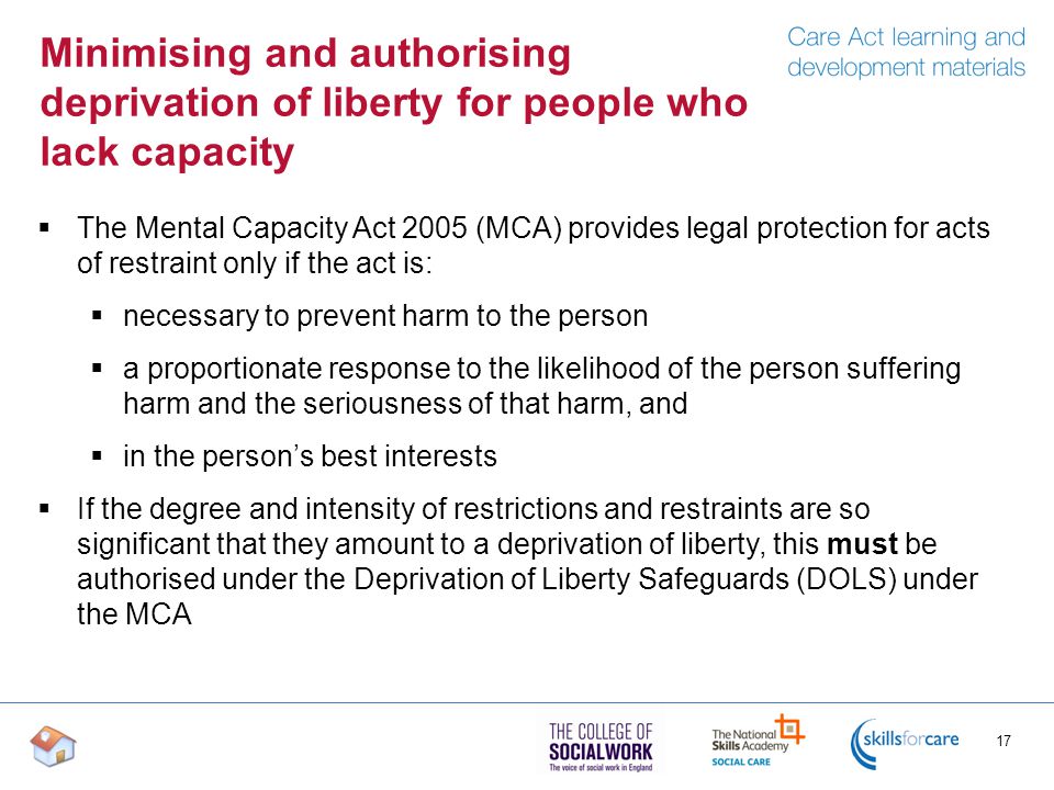 Minimising and authorising deprivation of liberty for people who lack capacity  The Mental Capacity Act 2005 (MCA) provides legal protection for acts of restraint only if the act is:  necessary to prevent harm to the person  a proportionate response to the likelihood of the person suffering harm and the seriousness of that harm, and  in the person’s best interests  If the degree and intensity of restrictions and restraints are so significant that they amount to a deprivation of liberty, this must be authorised under the Deprivation of Liberty Safeguards (DOLS) under the MCA 17